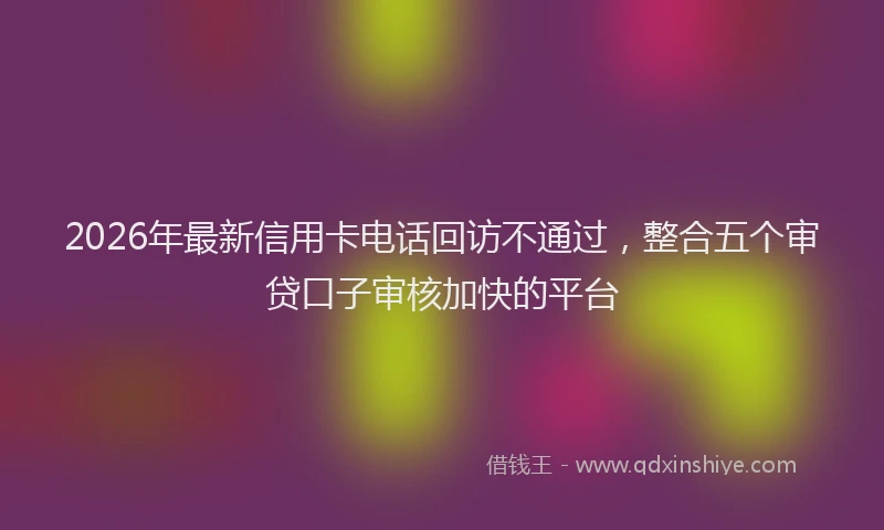 2026年最新信用卡电话回访不通过，整合五个审贷口子审核加快的平台