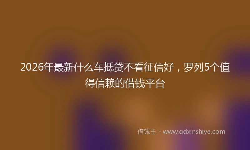 2026年最新什么车抵贷不看征信好,罗列5个值得信赖的借钱平台