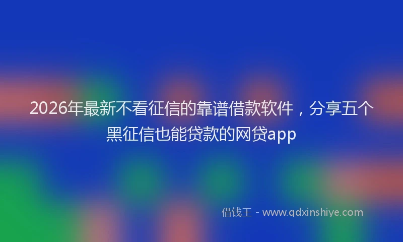 2026年最新不看征信的靠谱借款软件，分享五个黑征信也能贷款的网贷app