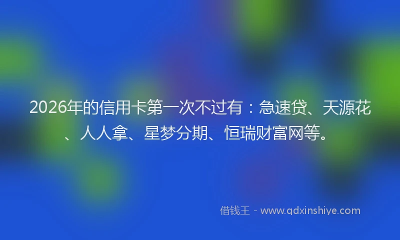 2026年的信用卡第一次不过有：急速贷、天源花、人人拿、星梦分期、恒瑞财富网等。