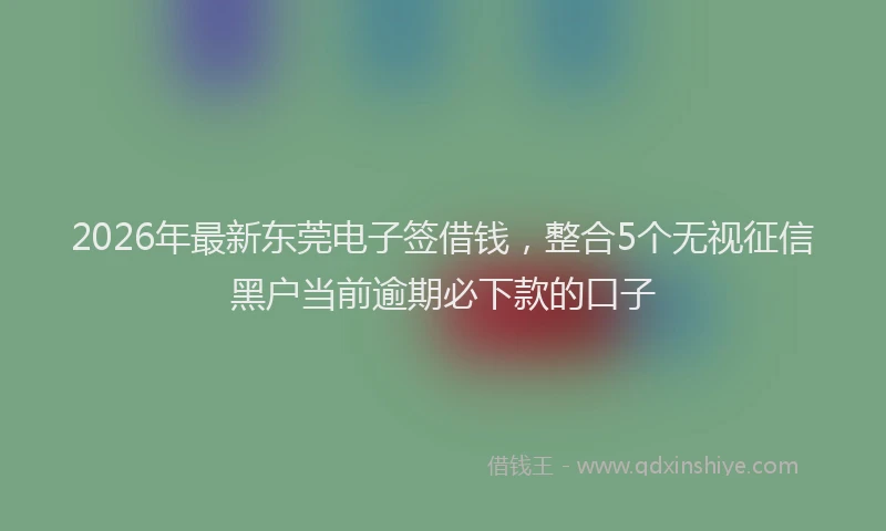 2026年最新东莞电子签借钱，整合5个无视征信黑户当前逾期必下款的口子