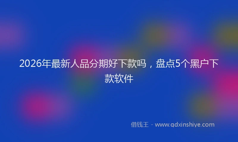 2026年最新人品分期好下款吗，盘点5个黑户下款软件