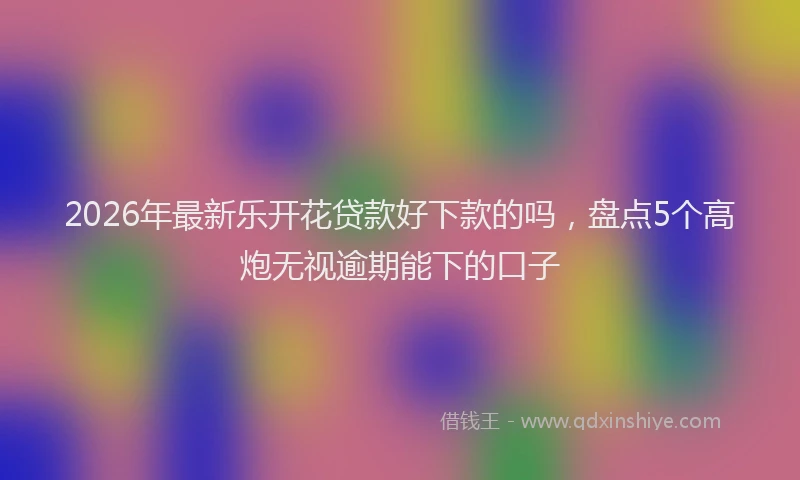 2026年最新乐开花贷款好下款的吗，盘点5个高炮无视逾期能下的口子