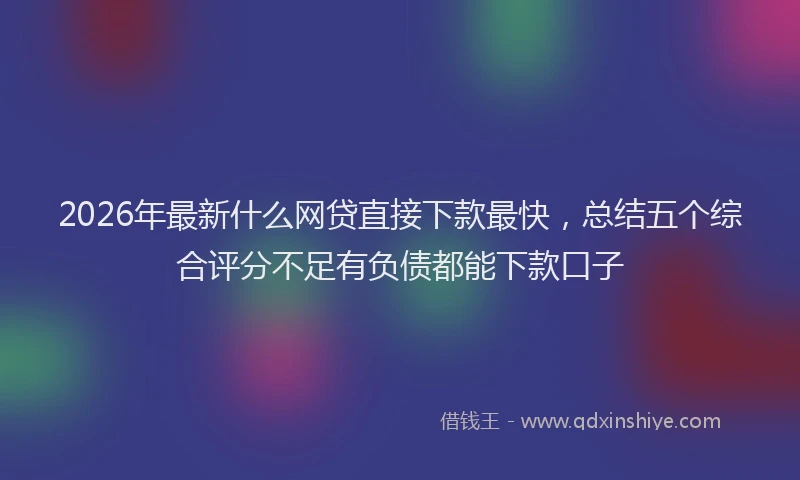 2026年最新什么网贷直接下款最快,总结五个综合评分不足有负债都能下款口子