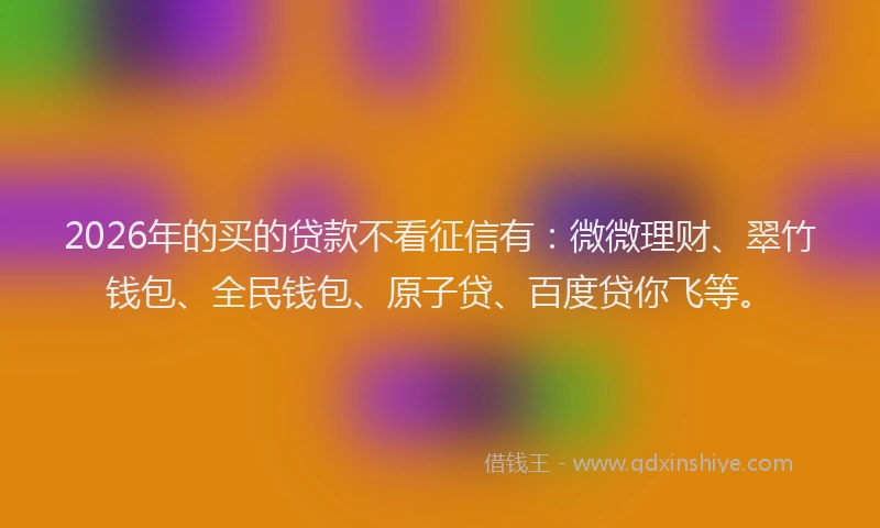 2026年的买的贷款不看征信有：微微理财、翠竹钱包、全民钱包、原子贷、百度贷你飞等。