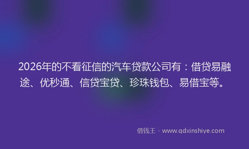 2026年的不看征信的汽车贷款公司有：借贷易融途、优秒通、信贷宝贷、珍珠钱包、易借宝等。