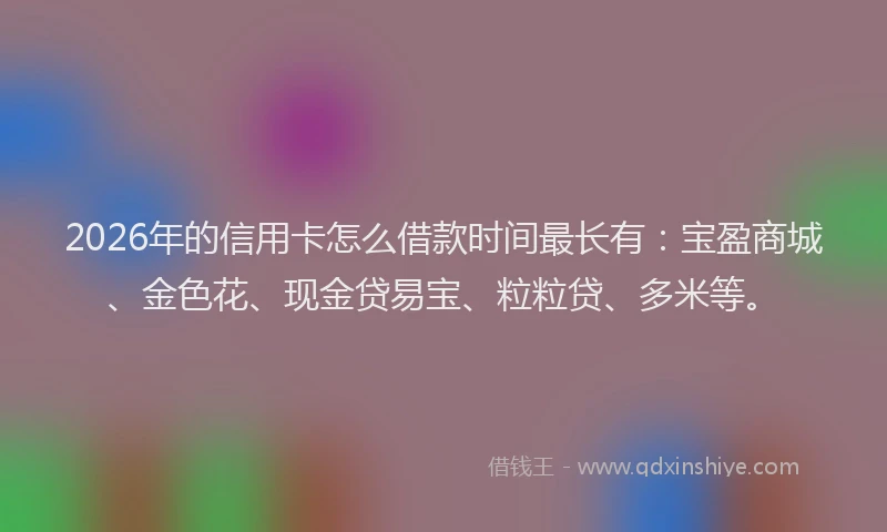 2026年的信用卡怎么借款时间最长有:宝盈商城、金色花、现金贷易宝、粒粒贷、多米等。