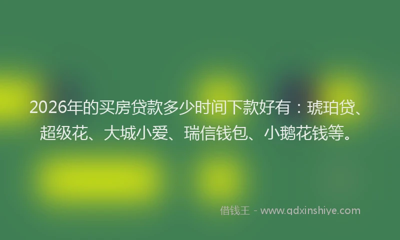 2026年的买房贷款多少时间下款好有：琥珀贷、超级花、大城小爱、瑞信钱包、小鹅花钱等。