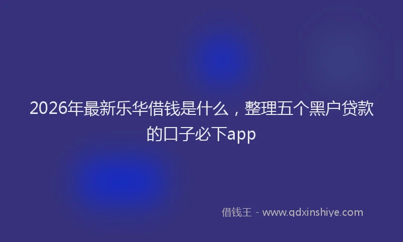 2026年最新乐华借钱是什么,整理五个黑户贷款的口子必下app