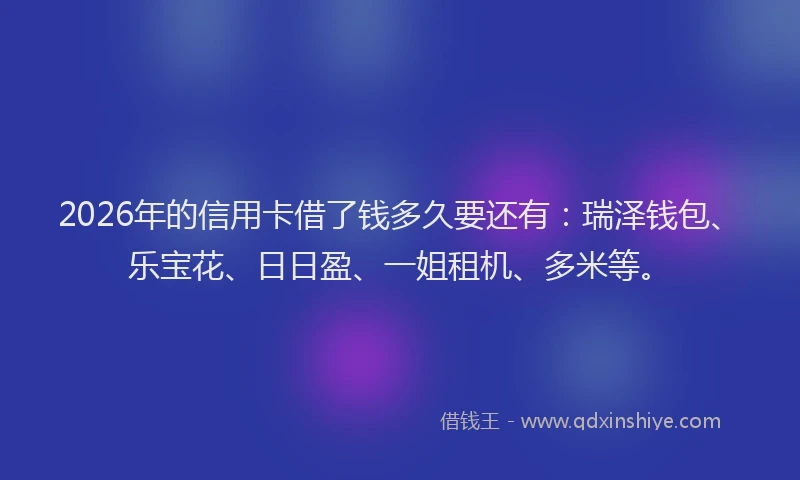 2026年的信用卡借了钱多久要还有：瑞泽钱包、乐宝花、日日盈、一姐租机、多米等。