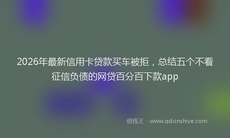 2026年最新信用卡贷款买车被拒，总结五个不看征信负债的网贷百分百下款app