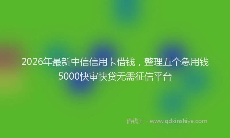 2026年最新中信信用卡借钱，整理五个急用钱5000快审快贷无需征信平台