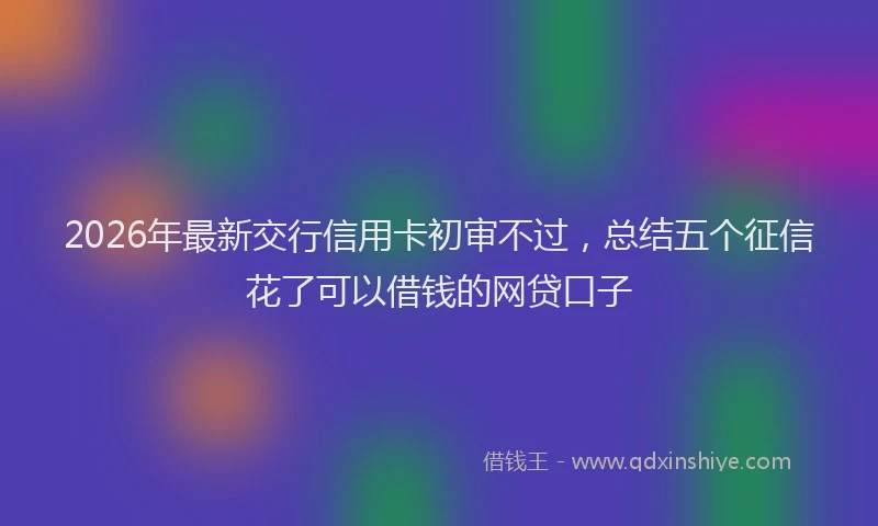 2026年最新交行信用卡初审不过，总结五个征信花了可以借钱的网贷口子