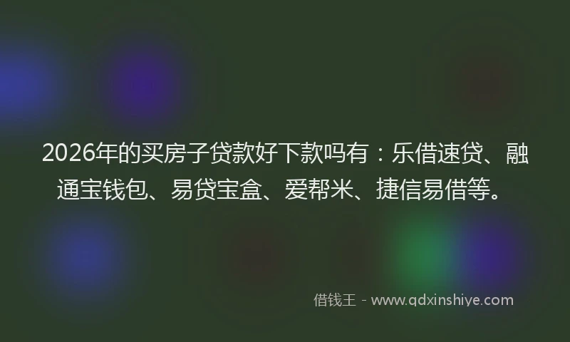 2026年的买房子贷款好下款吗有：乐借速贷、融通宝钱包、易贷宝盒、爱帮米、捷信易借等。