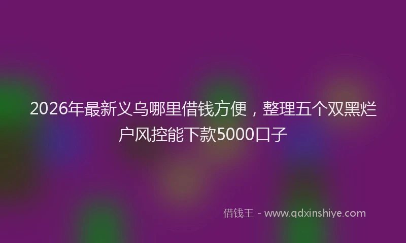 2026年最新义乌哪里借钱方便，整理五个双黑烂户风控能下款5000口子
