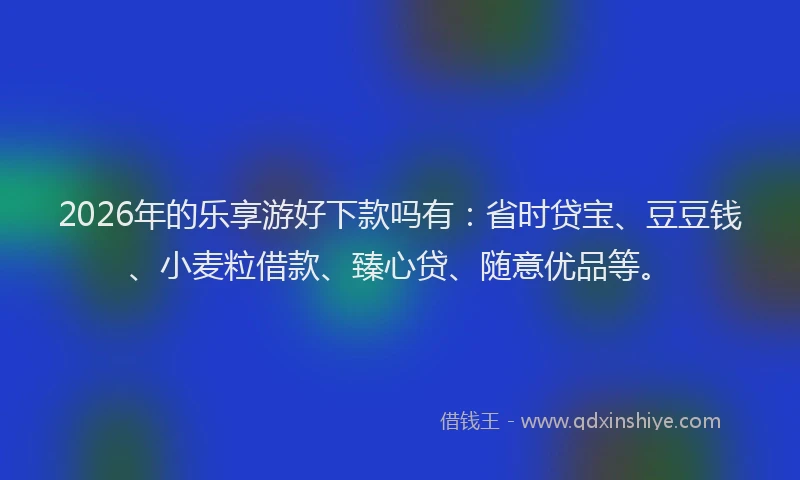2026年的乐享游好下款吗有：省时贷宝、豆豆钱、小麦粒借款、臻心贷、随意优品等。