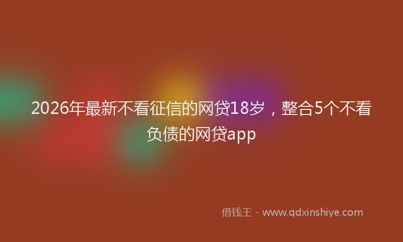 2026年最新不看征信的网贷18岁，整合5个不看负债的网贷app