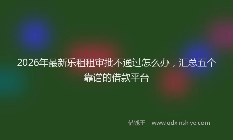2026年最新乐租租审批不通过怎么办，汇总五个靠谱的借款平台