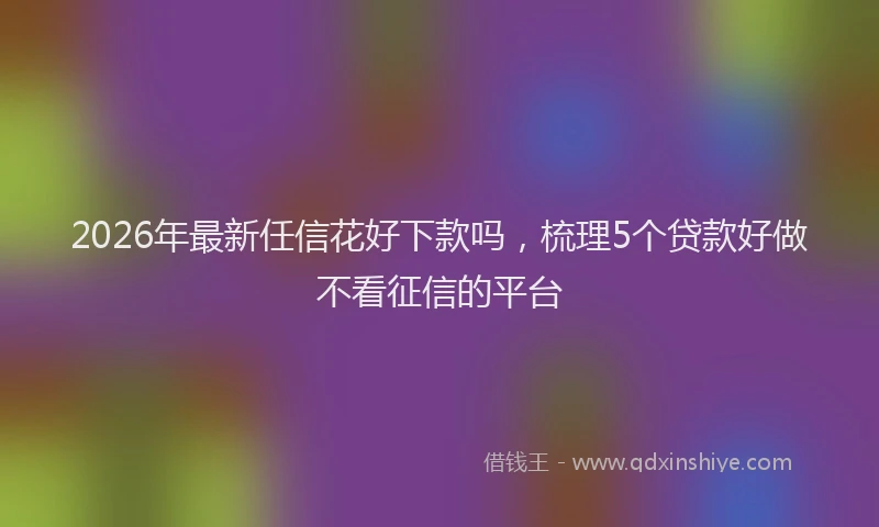 2026年最新任信花好下款吗,梳理5个贷款好做不看征信的平台