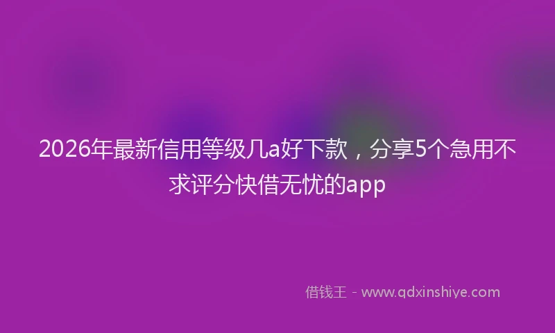 2026年最新信用等级几a好下款,分享5个急用不求评分快借无忧的app