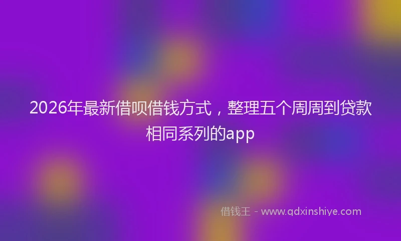 2026年最新借呗借钱方式，整理五个周周到贷款相同系列的app