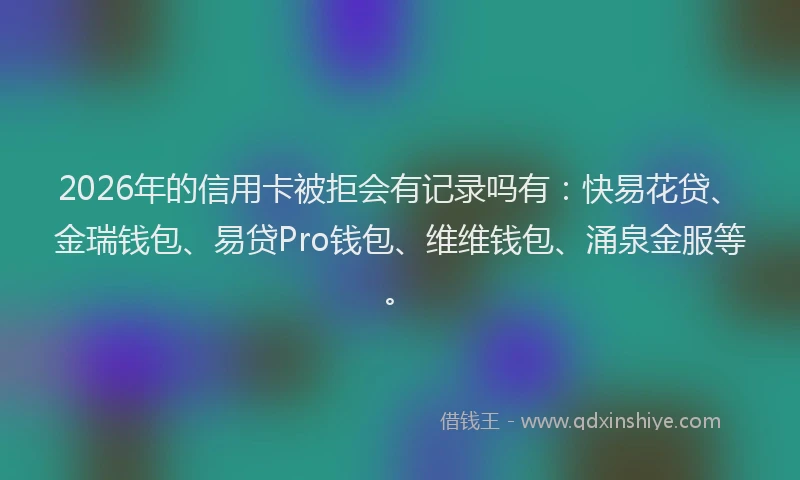 2026年的信用卡被拒会有记录吗有:快易花贷、金瑞钱包、易贷Pro钱包、维维钱包、涌泉金服等。