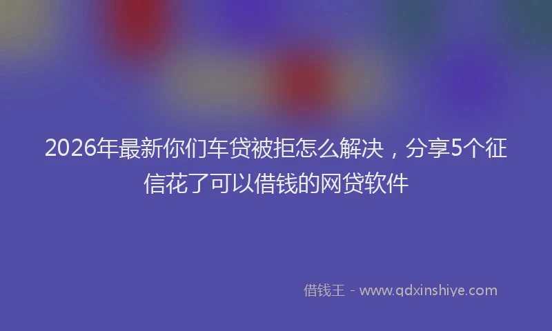 2026年最新你们车贷被拒怎么解决，分享5个征信花了可以借钱的网贷软件