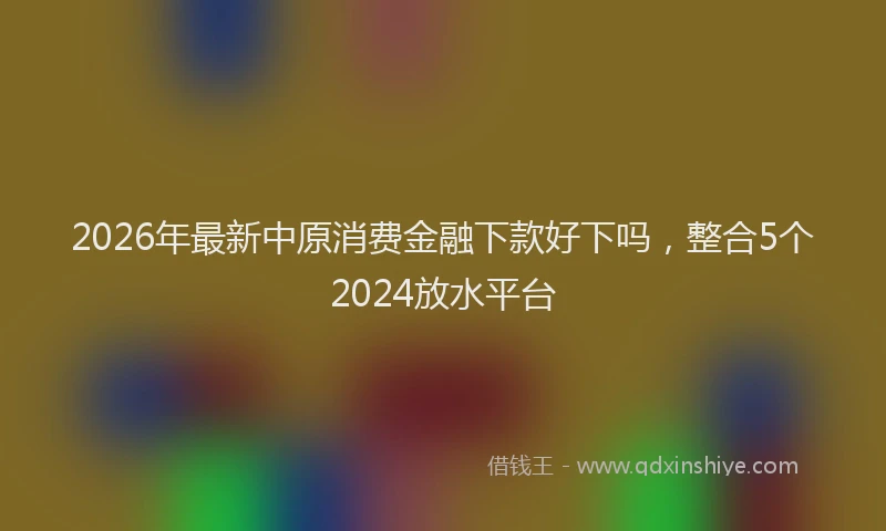 2026年最新中原消费金融下款好下吗，整合5个2024放水平台