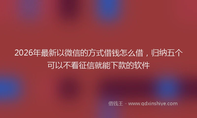 2026年最新以微信的方式借钱怎么借，归纳五个可以不看征信就能下款的软件