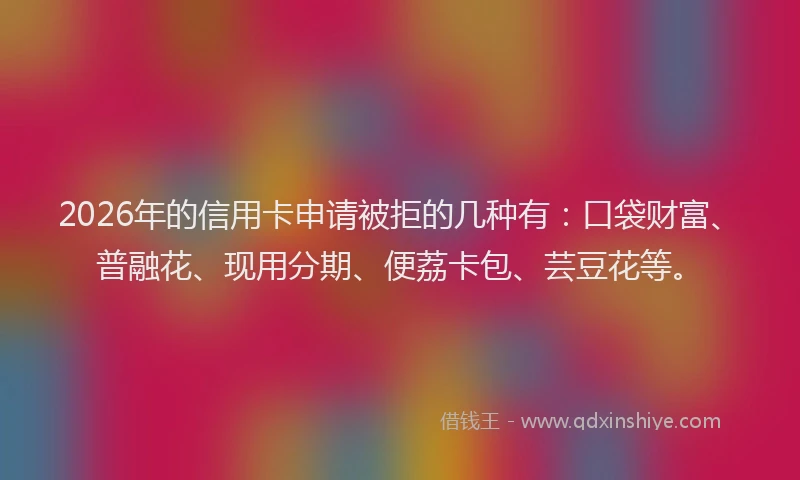 2026年的信用卡申请被拒的几种有：口袋财富、普融花、现用分期、便荔卡包、芸豆花等。