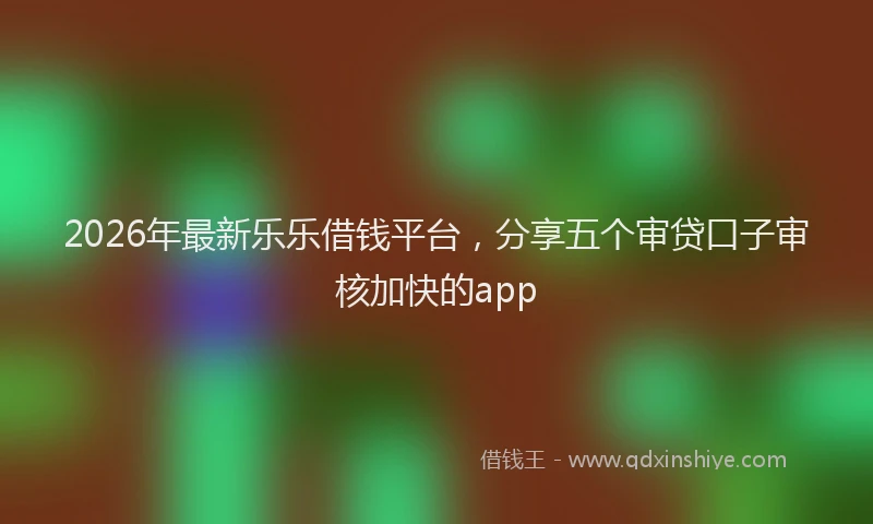 2026年最新乐乐借钱平台,分享五个审贷口子审核加快的app