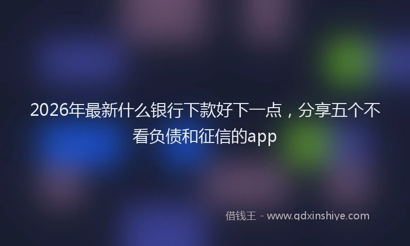 2026年最新什么银行下款好下一点,分享五个不看负债和征信的app