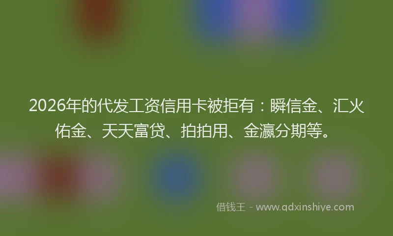 2026年的代发工资信用卡被拒有：瞬信金、汇火佑金、天天富贷、拍拍用、金瀛分期等。