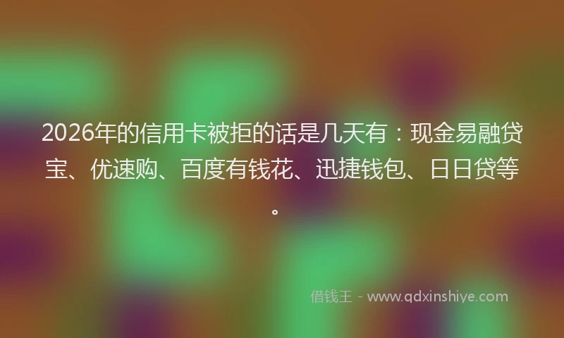2026年的信用卡被拒的话是几天有：现金易融贷宝、优速购、百度有钱花、迅捷钱包、日日贷等。