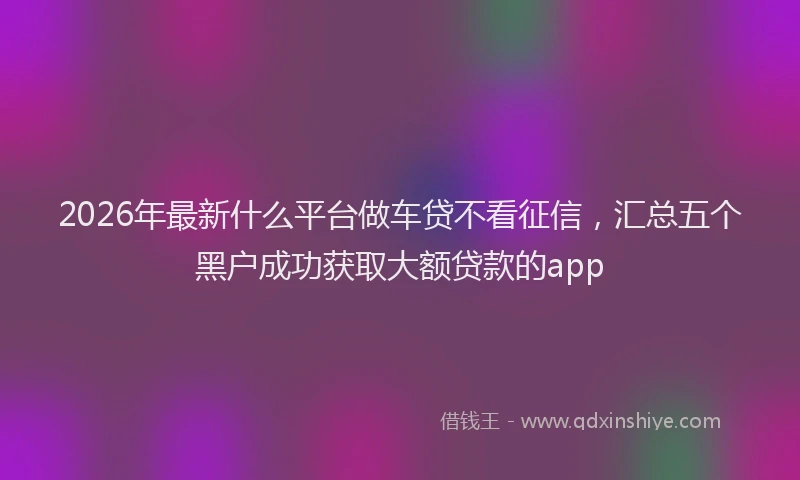 2026年最新什么平台做车贷不看征信，汇总五个黑户成功获取大额贷款的app
