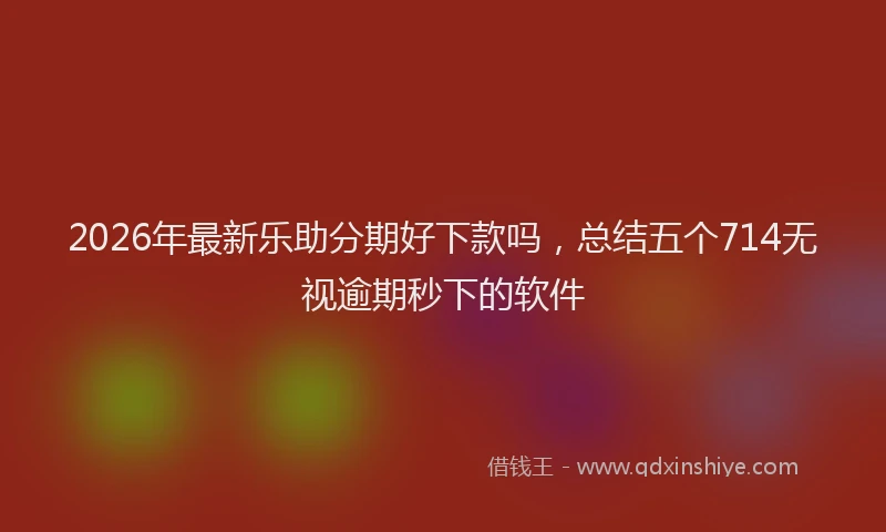 2026年最新乐助分期好下款吗，总结五个714无视逾期秒下的软件