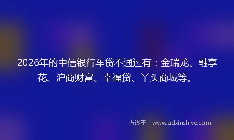 2026年的中信银行车贷不通过有:金瑞龙、融享花、沪商财富、幸福贷、丫头商城等。