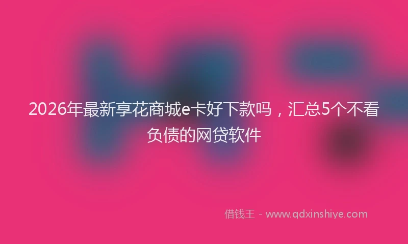 2026年最新享花商城e卡好下款吗，汇总5个不看负债的网贷软件