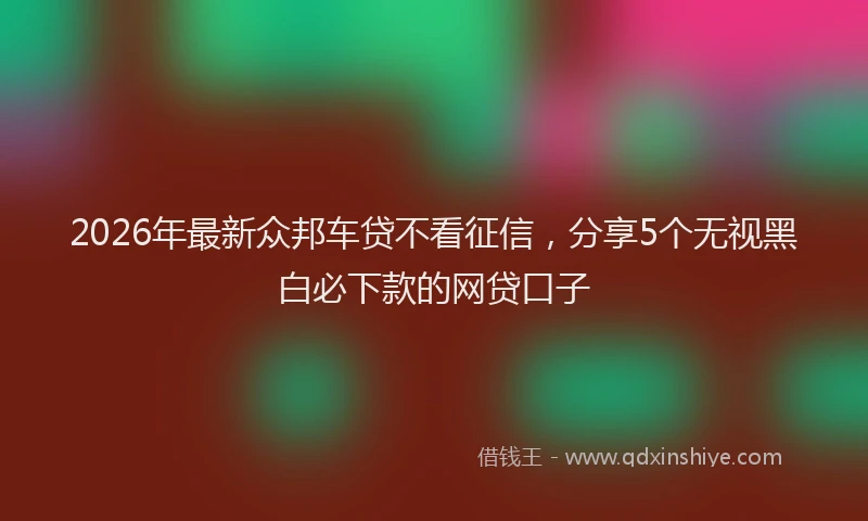 2026年最新众邦车贷不看征信，分享5个无视黑白必下款的网贷口子