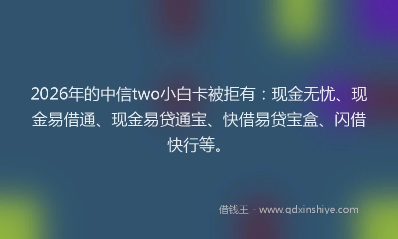 2026年的中信two小白卡被拒有：现金无忧、现金易借通、现金易贷通宝、快借易贷宝盒、闪借快行等。
