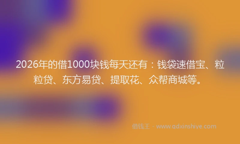 2026年的借1000块钱每天还有：钱袋速借宝、粒粒贷、东方易贷、提取花、众帮商城等。