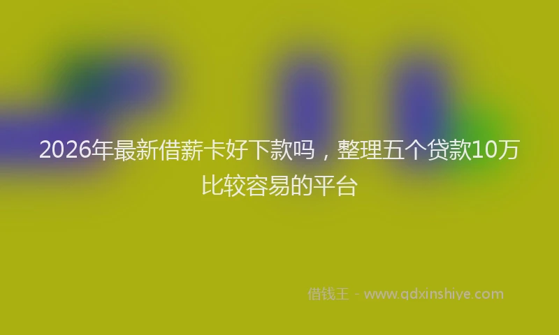 2026年最新借薪卡好下款吗，整理五个贷款10万比较容易的平台