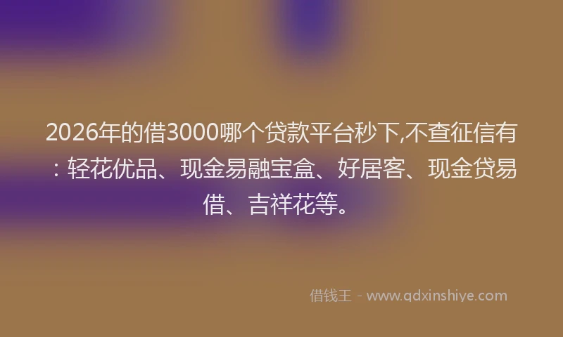 2026年的借3000哪个贷款平台秒下,不查征信有：轻花优品、现金易融宝盒、好居客、现金贷易借、吉祥花等。