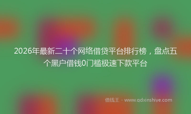 2026年最新二十个网络借贷平台排行榜，盘点五个黑户借钱0门槛极速下款平台