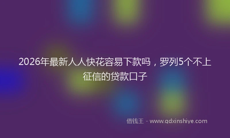 2026年最新人人快花容易下款吗，罗列5个不上征信的贷款口子