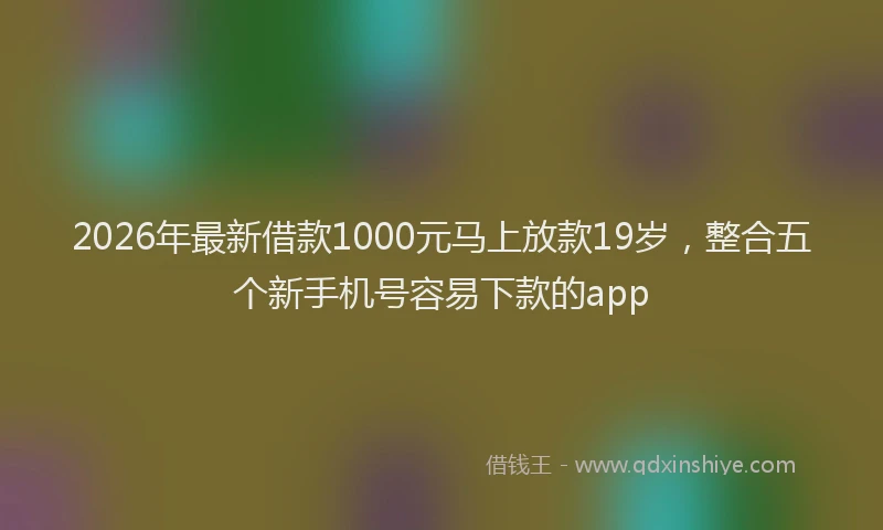 2026年最新借款1000元马上放款19岁,整合五个新手机号容易下款的app
