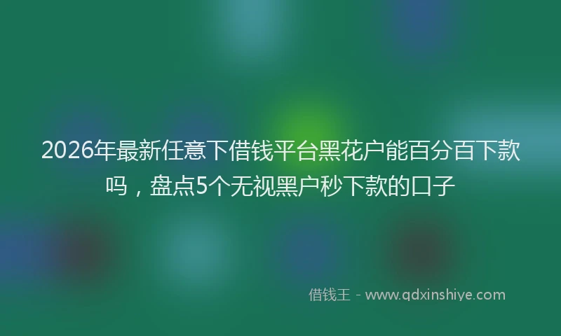 2026年最新任意下借钱平台黑花户能百分百下款吗，盘点5个无视黑户秒下款的口子
