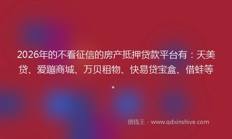 2026年的不看征信的房产抵押贷款平台有：天美贷、爱蹦商城、万贝租物、快易贷宝盒、借蛙等。