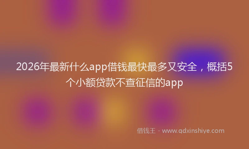 2026年最新什么app借钱最快最多又安全，概括5个小额贷款不查征信的app