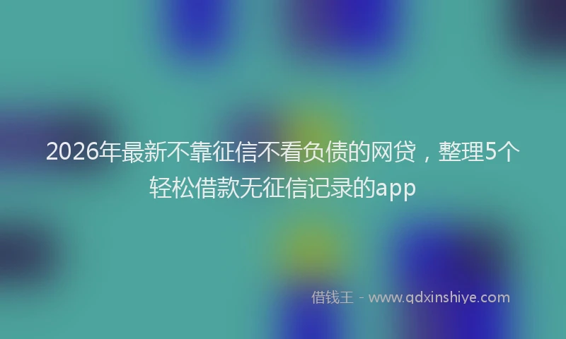 2026年最新不靠征信不看负债的网贷，整理5个轻松借款无征信记录的app